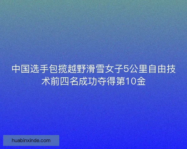 中国选手包揽越野滑雪女子5公里自由技术前四名成功夺得第10金