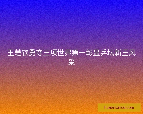 王楚钦勇夺三项世界第一彰显乒坛新王风采