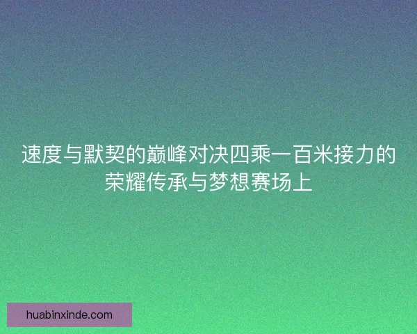 速度与默契的巅峰对决四乘一百米接力的荣耀传承与梦想赛场上