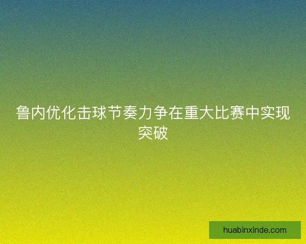 鲁内优化击球节奏力争在重大比赛中实现突破 鲁内优化击球节奏力争在重大比赛中实现突破