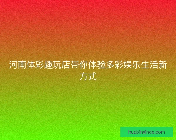 河南体彩趣玩店带你体验多彩娱乐生活新方式 河南体彩趣玩店带你体验多彩娱乐生活新方式
