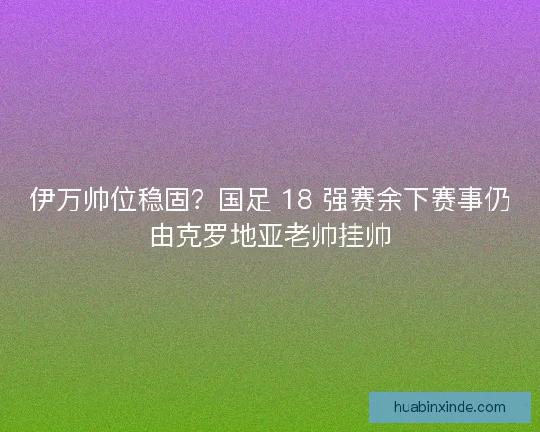 伊万帅位稳固？国足 18 强赛余下赛事仍由克罗地亚老帅挂帅