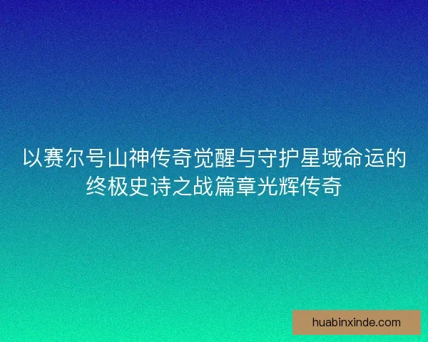 以赛尔号山神传奇觉醒与守护星域命运的终极史诗之战篇章光辉传奇 以赛尔号山神传奇觉醒与守护星域命运的终极史诗之战篇章光辉传奇