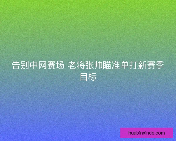 告别中网赛场 老将张帅瞄准单打新赛季目标 告别中网赛场 老将张帅瞄准单打新赛季目标
