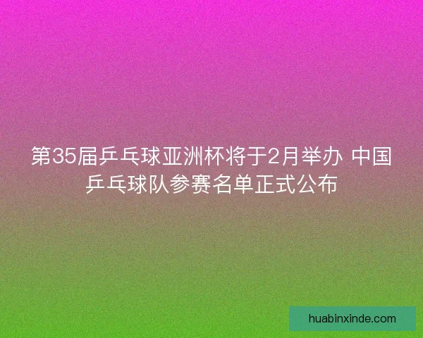 第35届乒乓球亚洲杯将于2月举办 中国乒乓球队参赛名单正式公布