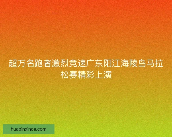 超万名跑者激烈竞速广东阳江海陵岛马拉松赛精彩上演 超万名跑者激烈竞速广东阳江海陵岛马拉松赛精彩上演