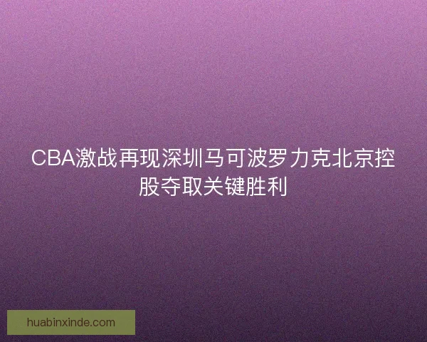 CBA激战再现深圳马可波罗力克北京控股夺取关键胜利 CBA激战再现深圳马可波罗力克北京控股夺取关键胜利