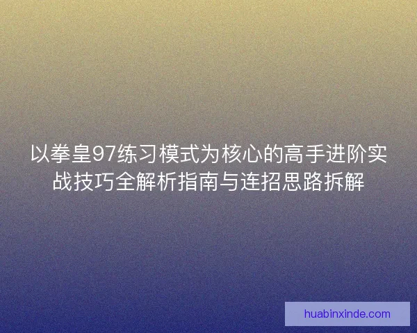 以拳皇97练习模式为核心的高手进阶实战技巧全解析指南与连招思路拆解