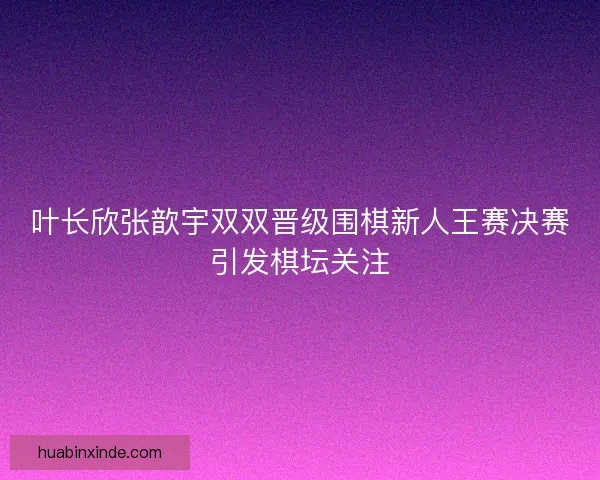 叶长欣张歆宇双双晋级围棋新人王赛决赛引发棋坛关注 叶长欣张歆宇双双晋级围棋新人王赛决赛引发棋坛关注