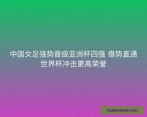 中国女足强势晋级亚洲杯四强 借势直通世界杯冲击更高荣誉 中国女足强势晋级亚洲杯四强 借势直通世界杯冲击更高荣誉