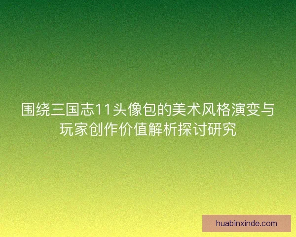 围绕三国志11头像包的美术风格演变与玩家创作价值解析探讨研究 围绕三国志11头像包的美术风格演变与玩家创作价值解析探讨研究