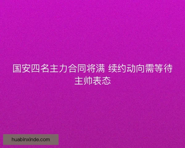 国安四名主力合同将满 续约动向需等待主帅表态 国安四名主力合同将满 续约动向需等待主帅表态