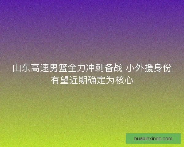 山东高速男篮全力冲刺备战 小外援身份有望近期确定为核心 山东高速男篮全力冲刺备战 小外援身份有望近期确定为核心